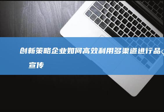 创新策略：企业如何高效利用多渠道进行品牌宣传与推广